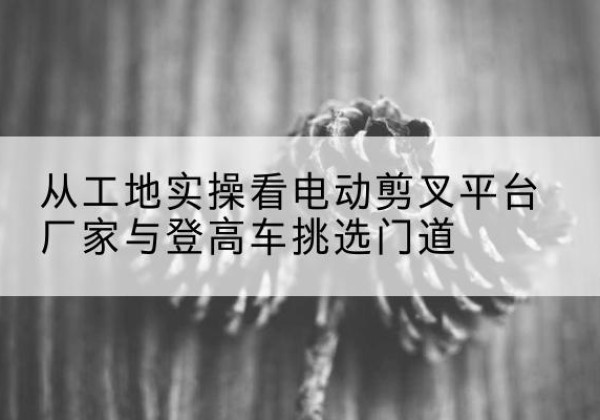 友谊电动剪叉升降平台厂家-从工地实操看电动剪叉平台厂家与登高车挑选门道